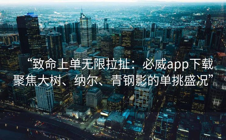 “致命上单无限拉扯：必威app下载聚焦大树、纳尔、青钢影的单挑盛况”  第2张