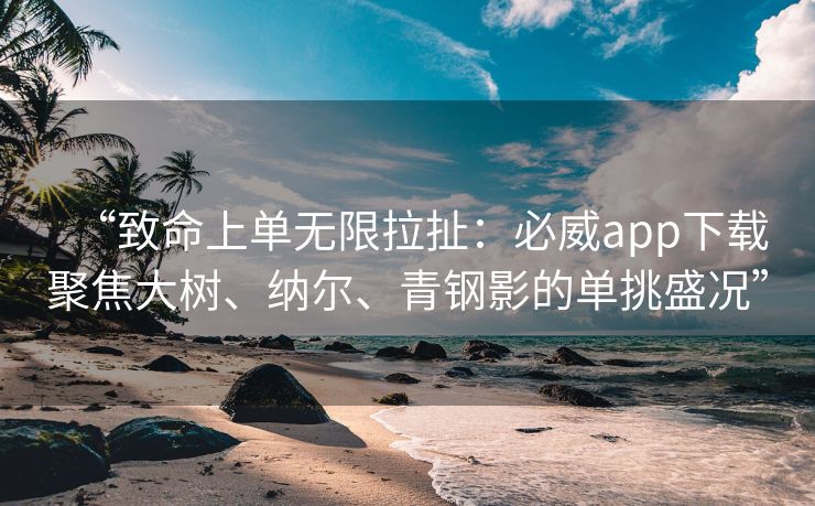 “致命上单无限拉扯：必威app下载聚焦大树、纳尔、青钢影的单挑盛况”