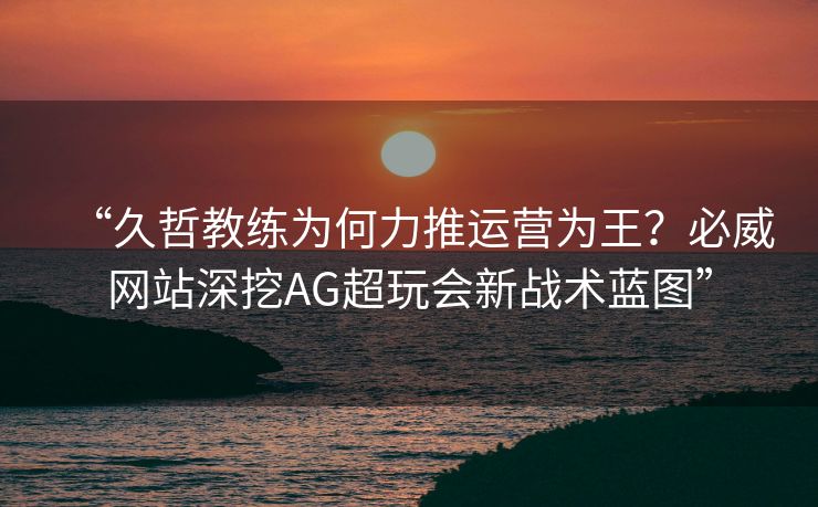 “久哲教练为何力推运营为王？必威网站深挖AG超玩会新战术蓝图”