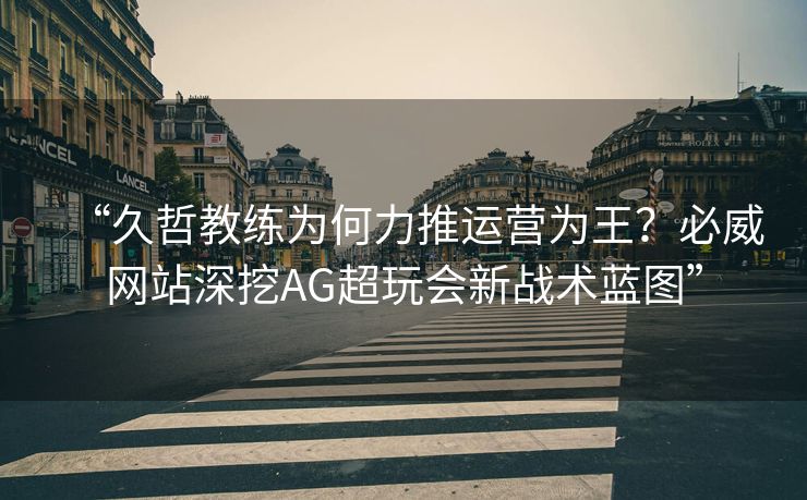 “久哲教练为何力推运营为王？必威网站深挖AG超玩会新战术蓝图”  第2张