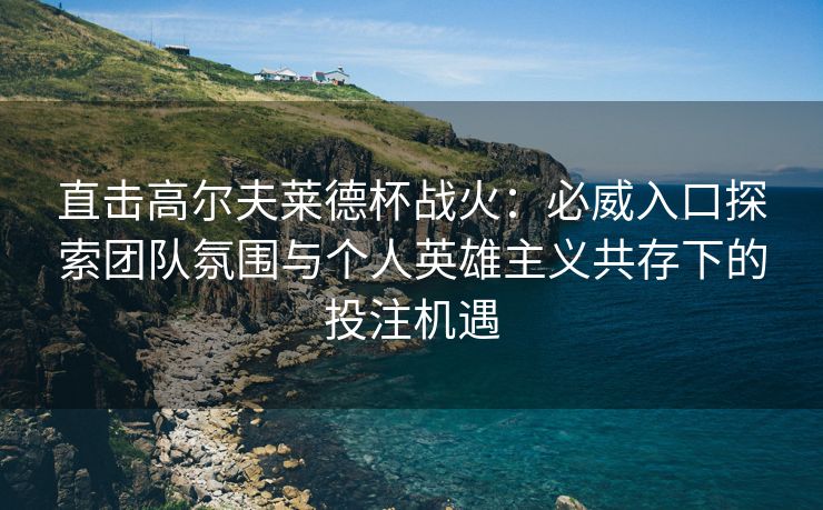 直击高尔夫莱德杯战火：必威入口探索团队氛围与个人英雄主义共存下的投注机遇  第2张