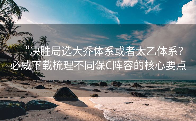 “决胜局选大乔体系或者太乙体系？必威下载梳理不同保C阵容的核心要点”
