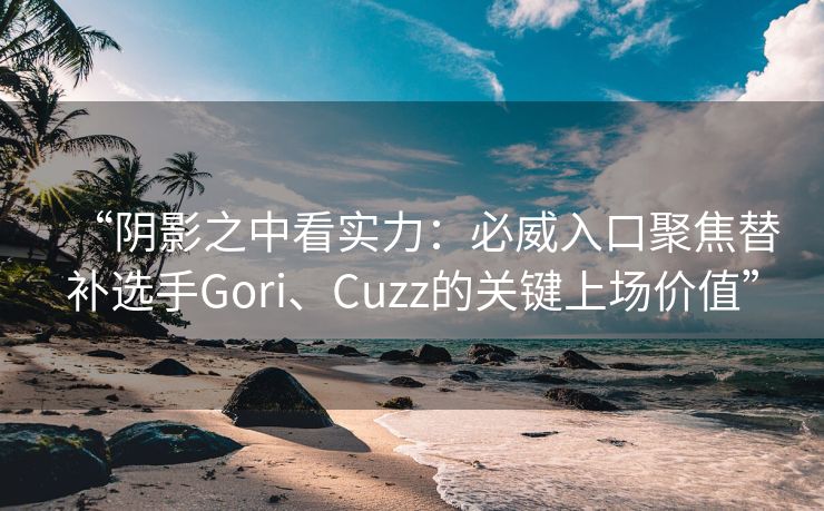 “阴影之中看实力：必威入口聚焦替补选手Gori、Cuzz的关键上场价值”  第2张