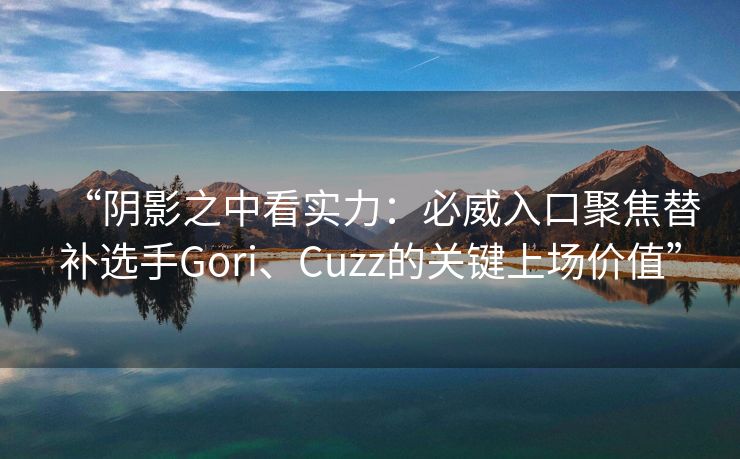 “阴影之中看实力：必威入口聚焦替补选手Gori、Cuzz的关键上场价值”