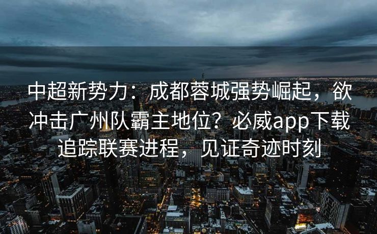 中超新势力：成都蓉城强势崛起，欲冲击广州队霸主地位？必威app下载追踪联赛进程，见证奇迹时刻  第2张