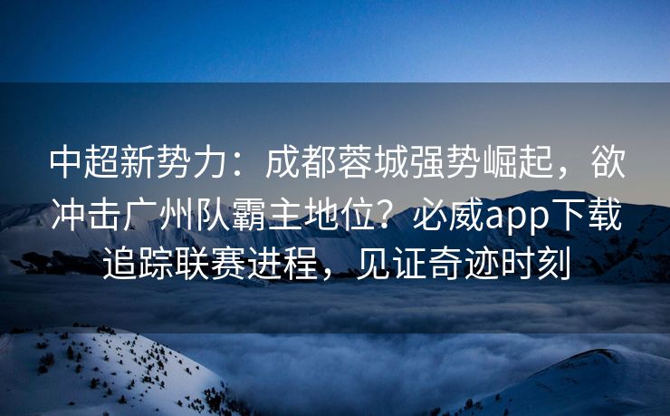 中超新势力：成都蓉城强势崛起，欲冲击广州队霸主地位？必威app下载追踪联赛进程，见证奇迹时刻