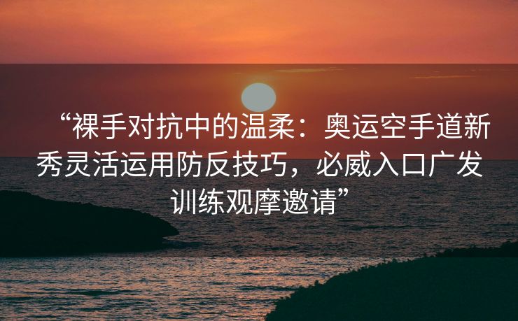“裸手对抗中的温柔：奥运空手道新秀灵活运用防反技巧，必威入口广发训练观摩邀请”