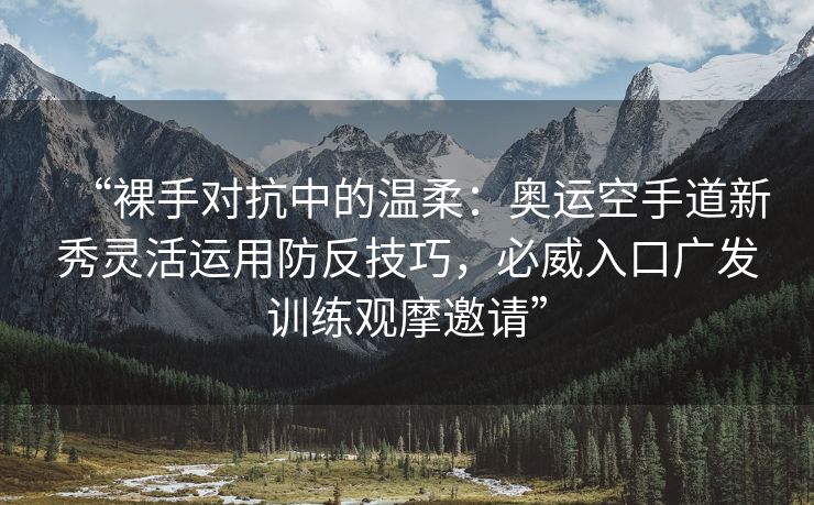 “裸手对抗中的温柔：奥运空手道新秀灵活运用防反技巧，必威入口广发训练观摩邀请”  第2张