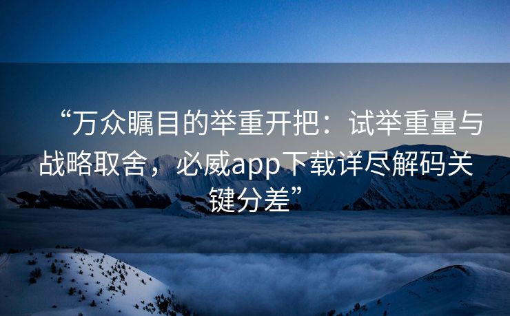 “万众瞩目的举重开把：试举重量与战略取舍，必威app下载详尽解码关键分差”
