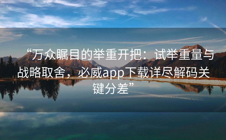 “万众瞩目的举重开把：试举重量与战略取舍，必威app下载详尽解码关键分差”  第2张