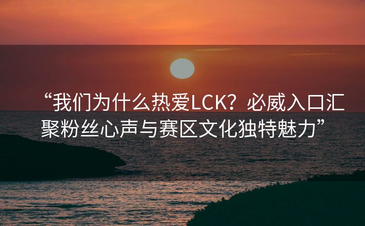 “我们为什么热爱LCK？必威入口汇聚粉丝心声与赛区文化独特魅力”  第2张