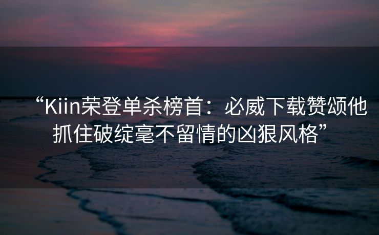 “Kiin荣登单杀榜首：必威下载赞颂他抓住破绽毫不留情的凶狠风格”