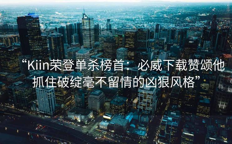 “Kiin荣登单杀榜首：必威下载赞颂他抓住破绽毫不留情的凶狠风格”  第2张
