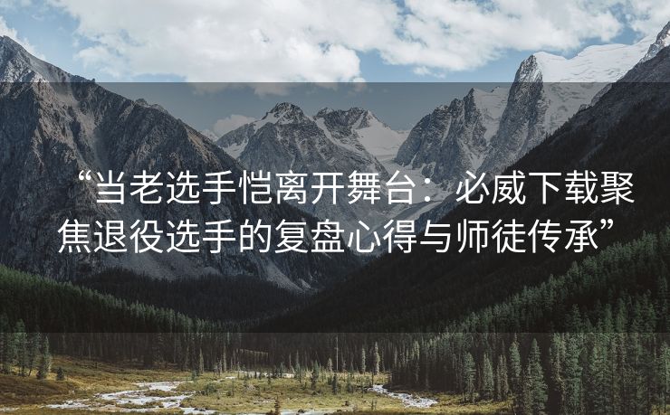 “当老选手恺离开舞台：必威下载聚焦退役选手的复盘心得与师徒传承”