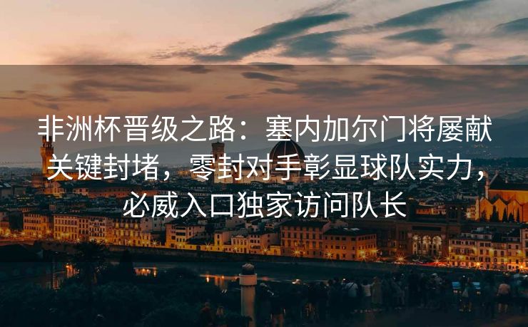 非洲杯晋级之路：塞内加尔门将屡献关键封堵，零封对手彰显球队实力，必威入口独家访问队长  第2张