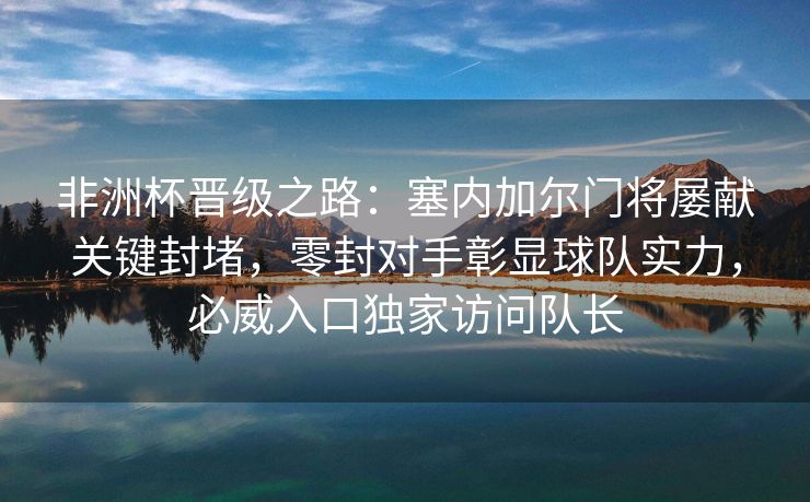 非洲杯晋级之路：塞内加尔门将屡献关键封堵，零封对手彰显球队实力，必威入口独家访问队长