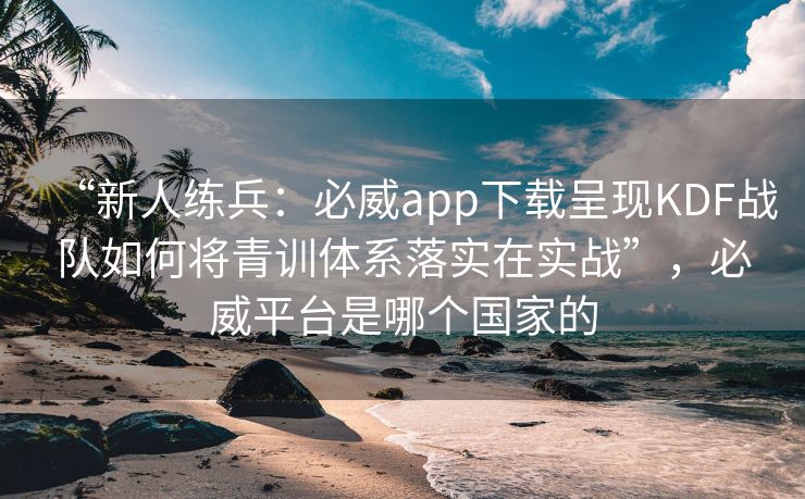 “新人练兵：必威app下载呈现KDF战队如何将青训体系落实在实战”，必威平台是哪个国家的