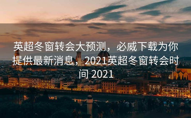 英超冬窗转会大预测，必威下载为你提供最新消息，2021英超冬窗转会时间 2021  第1张
