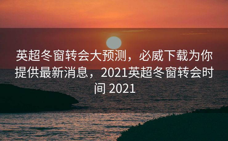 英超冬窗转会大预测，必威下载为你提供最新消息，2021英超冬窗转会时间 2021  第2张