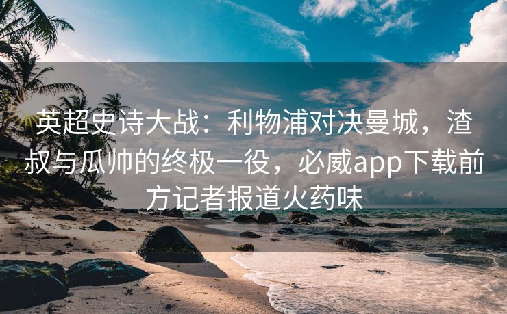 英超史诗大战：利物浦对决曼城，渣叔与瓜帅的终极一役，必威app下载前方记者报道火药味