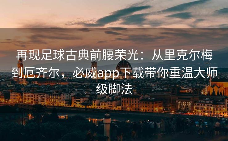 再现足球古典前腰荣光：从里克尔梅到厄齐尔，必威app下载带你重温大师级脚法