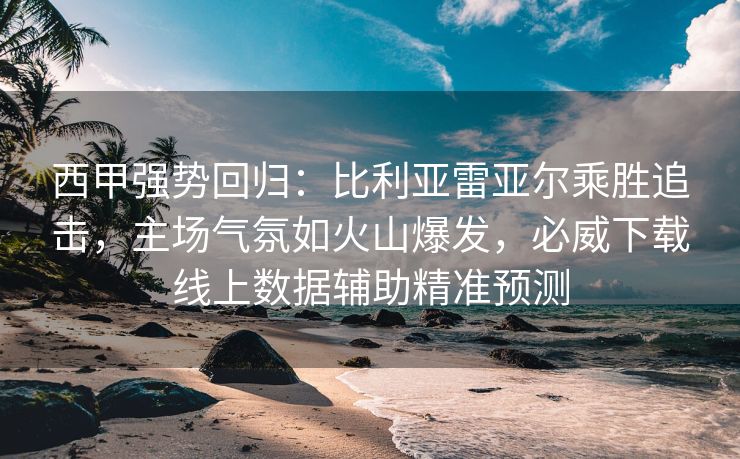 西甲强势回归：比利亚雷亚尔乘胜追击，主场气氛如火山爆发，必威下载线上数据辅助精准预测  第2张