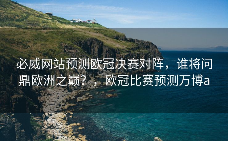 必威网站预测欧冠决赛对阵，谁将问鼎欧洲之巅？，欧冠比赛预测万博a