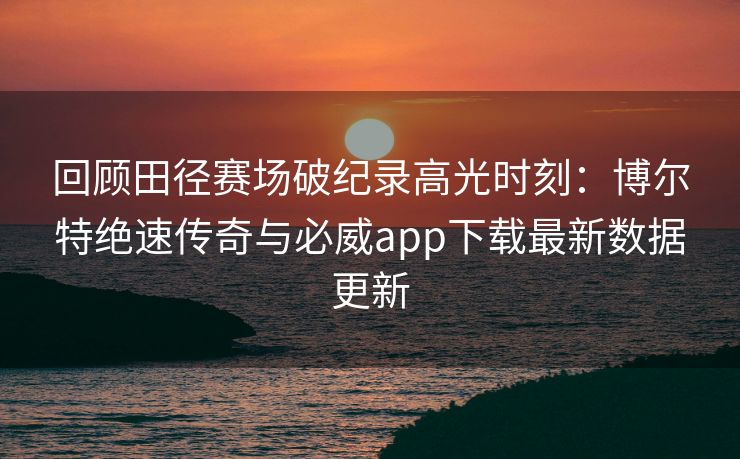 回顾田径赛场破纪录高光时刻：博尔特绝速传奇与必威app下载最新数据更新  第2张