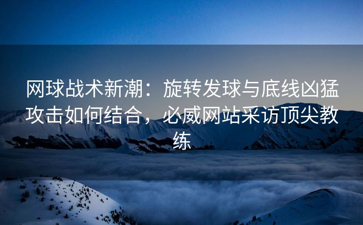 网球战术新潮：旋转发球与底线凶猛攻击如何结合，必威网站采访顶尖教练  第2张