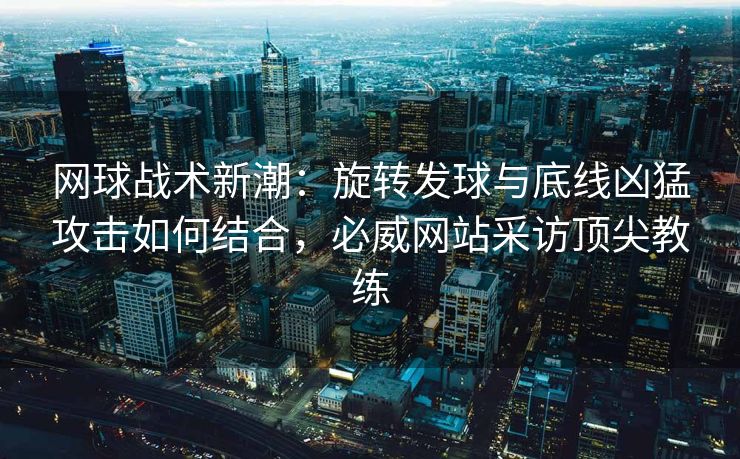 网球战术新潮：旋转发球与底线凶猛攻击如何结合，必威网站采访顶尖教练