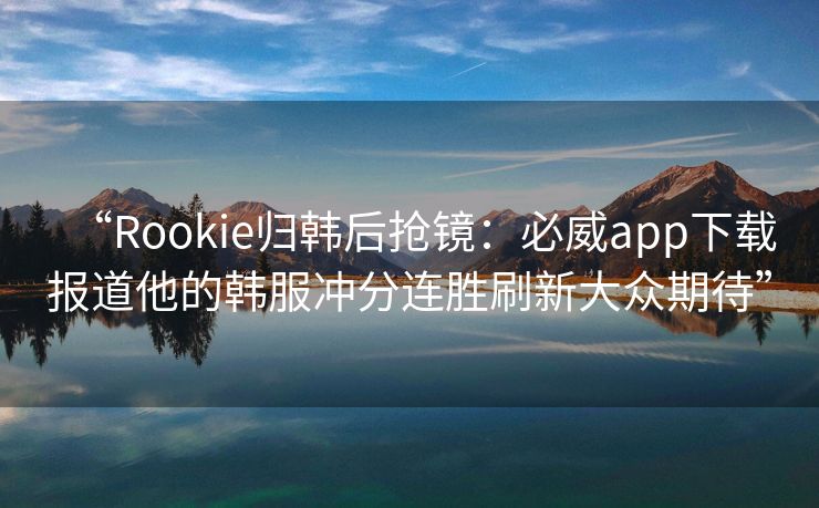 “Rookie归韩后抢镜：必威app下载报道他的韩服冲分连胜刷新大众期待”  第2张