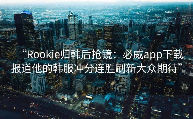 “Rookie归韩后抢镜：必威app下载报道他的韩服冲分连胜刷新大众期待”