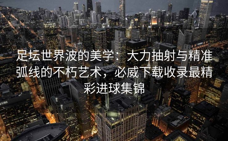 足坛世界波的美学：大力抽射与精准弧线的不朽艺术，必威下载收录最精彩进球集锦