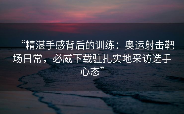 “精湛手感背后的训练：奥运射击靶场日常，必威下载驻扎实地采访选手心态”  第1张