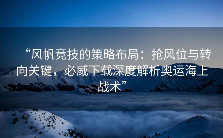 “风帆竞技的策略布局：抢风位与转向关键，必威下载深度解析奥运海上战术”  第1张