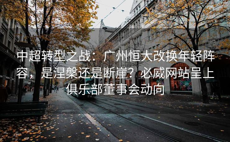 中超转型之战：广州恒大改换年轻阵容，是涅槃还是断崖？必威网站呈上俱乐部董事会动向  第2张