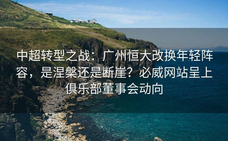 中超转型之战：广州恒大改换年轻阵容，是涅槃还是断崖？必威网站呈上俱乐部董事会动向  第1张