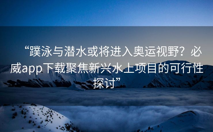 “蹼泳与潜水或将进入奥运视野？必威app下载聚焦新兴水上项目的可行性探讨”  第2张