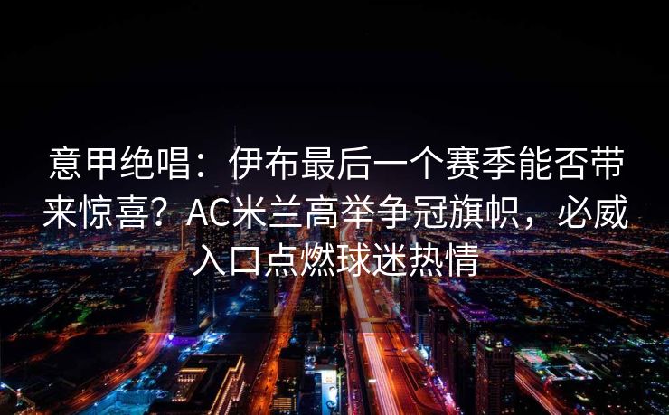 意甲绝唱：伊布最后一个赛季能否带来惊喜？AC米兰高举争冠旗帜，必威入口点燃球迷热情  第2张