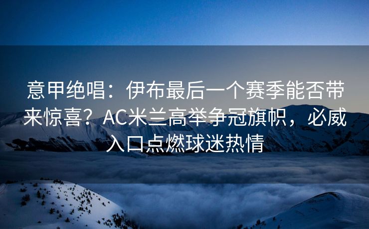 意甲绝唱：伊布最后一个赛季能否带来惊喜？AC米兰高举争冠旗帜，必威入口点燃球迷热情  第1张