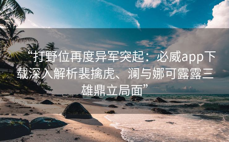 “打野位再度异军突起：必威app下载深入解析裴擒虎、澜与娜可露露三雄鼎立局面”  第2张