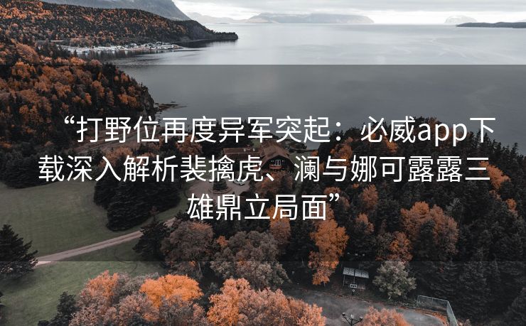 “打野位再度异军突起：必威app下载深入解析裴擒虎、澜与娜可露露三雄鼎立局面”  第1张