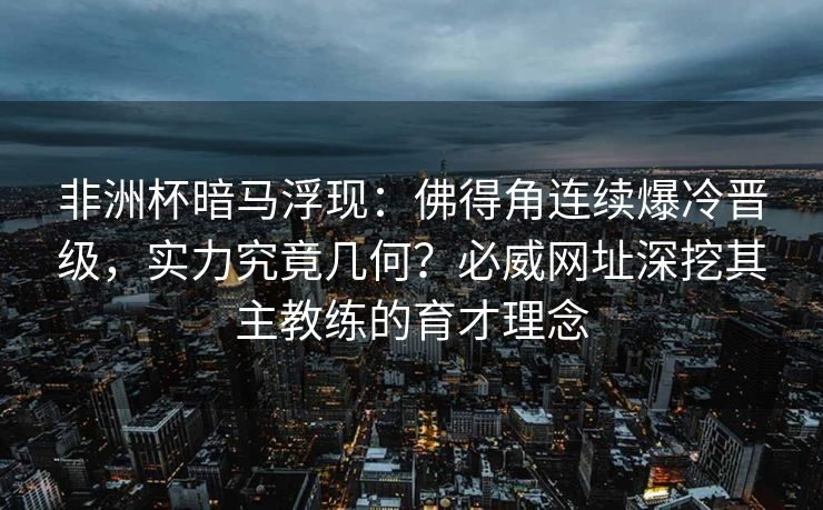非洲杯暗马浮现：佛得角连续爆冷晋级，实力究竟几何？必威网址深挖其主教练的育才理念