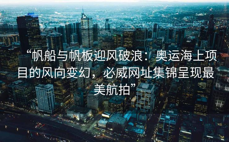 “帆船与帆板迎风破浪：奥运海上项目的风向变幻，必威网址集锦呈现最美航拍”
