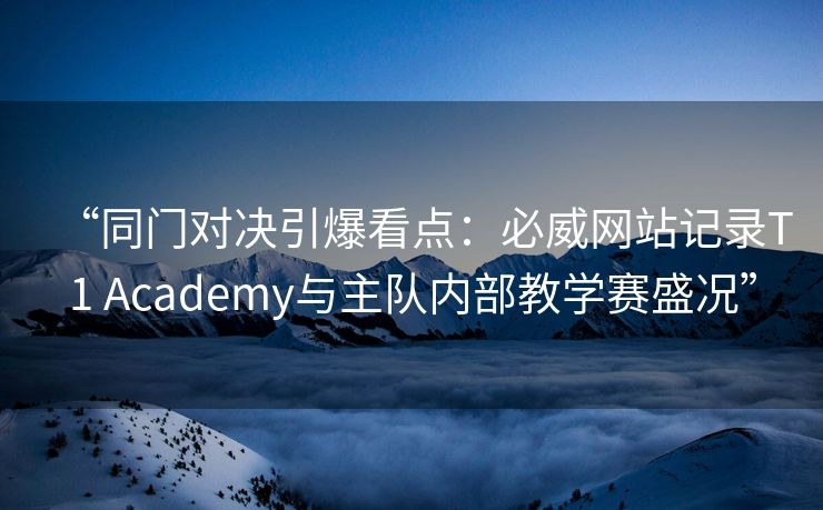 “同门对决引爆看点：必威网站记录T1 Academy与主队内部教学赛盛况”  第2张