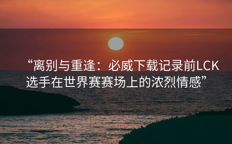“离别与重逢：必威下载记录前LCK选手在世界赛赛场上的浓烈情感”  第1张