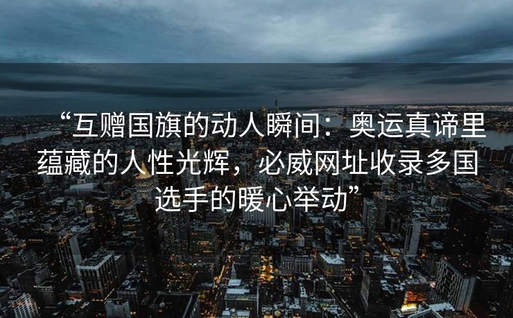 “互赠国旗的动人瞬间：奥运真谛里蕴藏的人性光辉，必威网址收录多国选手的暖心举动”  第1张