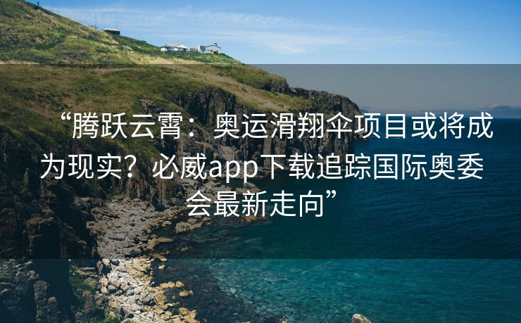 “腾跃云霄：奥运滑翔伞项目或将成为现实？必威app下载追踪国际奥委会最新走向”  第1张