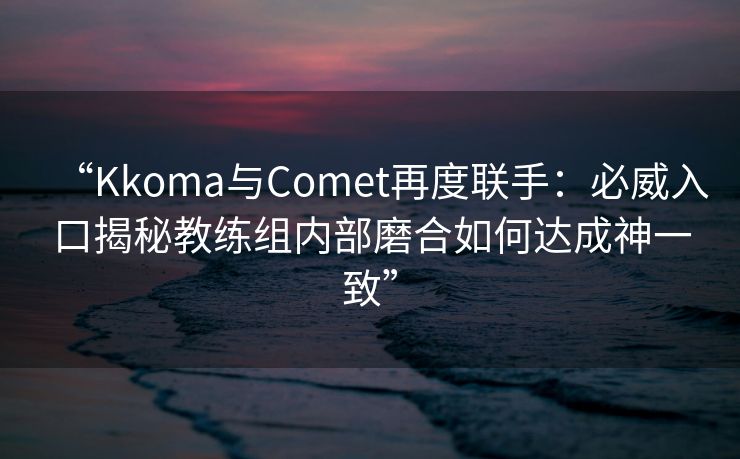 “Kkoma与Comet再度联手：必威入口揭秘教练组内部磨合如何达成神一致”