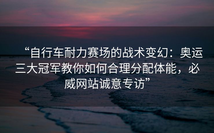 “自行车耐力赛场的战术变幻：奥运三大冠军教你如何合理分配体能，必威网站诚意专访”